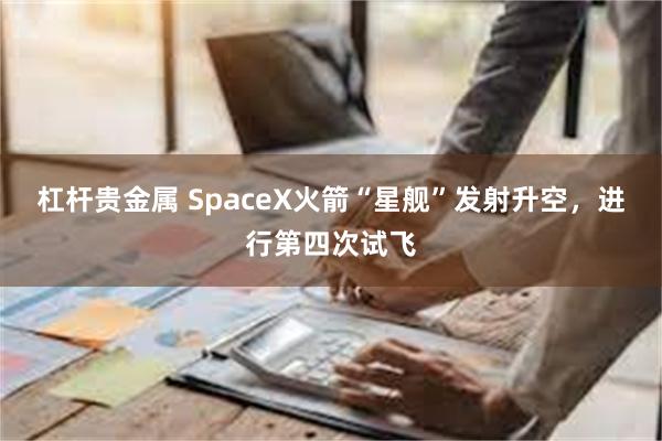 杠杆贵金属 SpaceX火箭“星舰”发射升空，进行第四次试飞