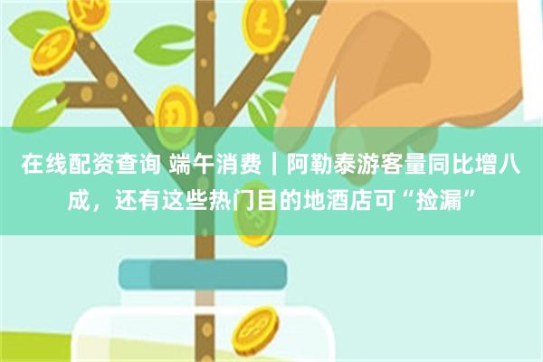 在线配资查询 端午消费｜阿勒泰游客量同比增八成，还有这些热门目的地酒店可“捡漏”