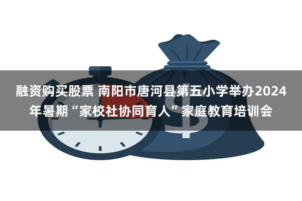 融资购买股票 南阳市唐河县第五小学举办2024年暑期“家校社协同育人”家庭教育培训会