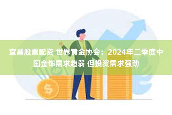 宜昌股票配资 世界黄金协会：2024年二季度中国金饰需求趋弱 但投资需求强劲