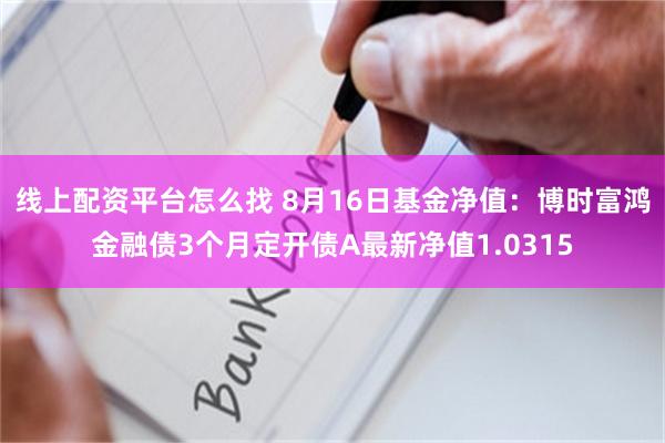 线上配资平台怎么找 8月16日基金净值：博时富鸿金融债3个月定开债A最新净值1.0315