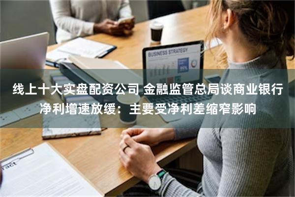 线上十大实盘配资公司 金融监管总局谈商业银行净利增速放缓：主要受净利差缩窄影响