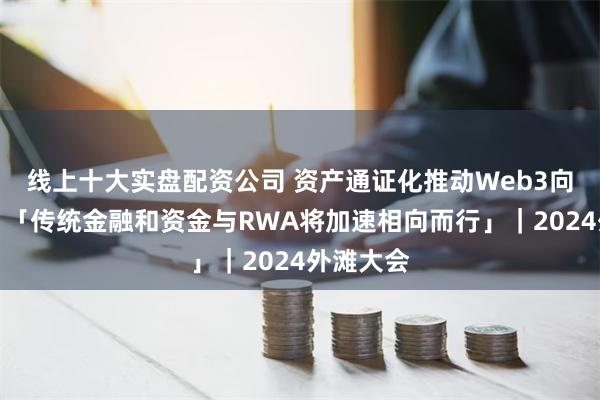 线上十大实盘配资公司 资产通证化推动Web3向实深入，「传统金融和资金与RWA将加速相向而行」｜2024外滩大会