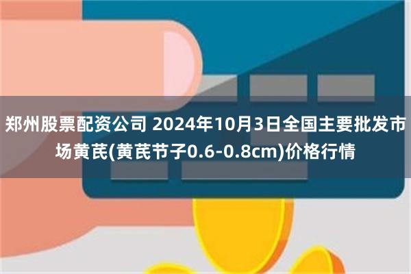 郑州股票配资公司 2024年10月3日全国主要批发市场黄芪(黄芪节子0.6-0.8cm)价格行情