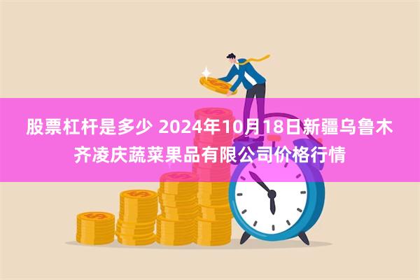 股票杠杆是多少 2024年10月18日新疆乌鲁木齐凌庆蔬菜果品有限公司价格行情