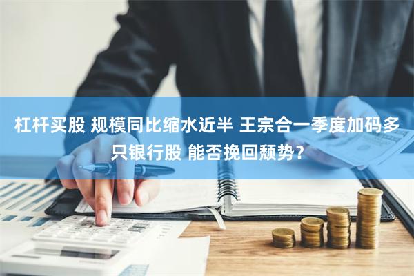 杠杆买股 规模同比缩水近半 王宗合一季度加码多只银行股 能否挽回颓势？