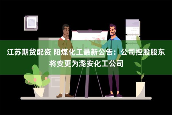 江苏期货配资 阳煤化工最新公告：公司控股股东将变更为潞安化工公司