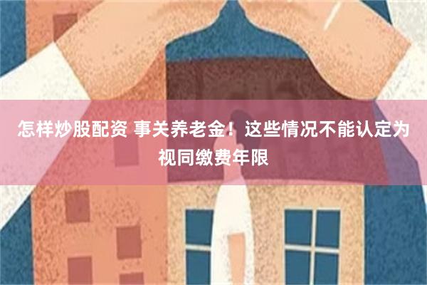 怎样炒股配资 事关养老金！这些情况不能认定为视同缴费年限