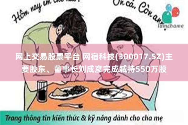 网上交易股票平台 网宿科技(300017.SZ)主要股东、董事长刘成彦完成减持550万股