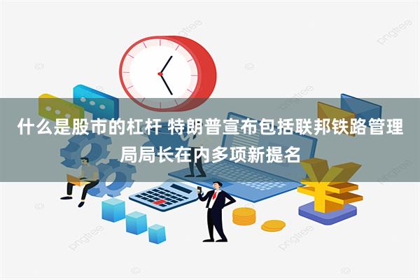 什么是股市的杠杆 特朗普宣布包括联邦铁路管理局局长在内多项新