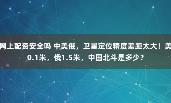 网上配资安全吗 中美俄，卫星定位精度差距太大！美0.1米，俄1.5米，中国北斗是多少？