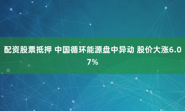 配资股票抵押 中国循环能源盘中异动 股价大涨6.07%