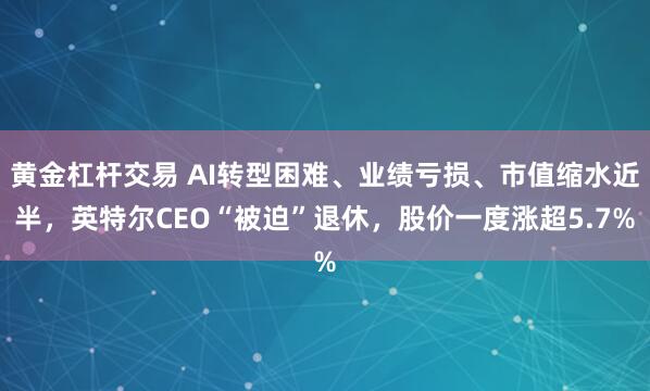 黄金杠杆交易 AI转型困难、业绩亏损、市值缩水近半，英特尔CEO“被迫”退休，股价一度涨超5.7%