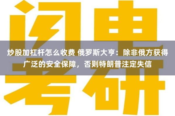 炒股加杠杆怎么收费 俄罗斯大亨：除非俄方获得广泛的安全保障，否则特朗普注定失信