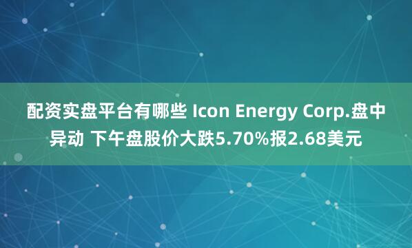 配资实盘平台有哪些 Icon Energy Corp.盘中异动 下午盘股价大跌5.70%报2.68美元