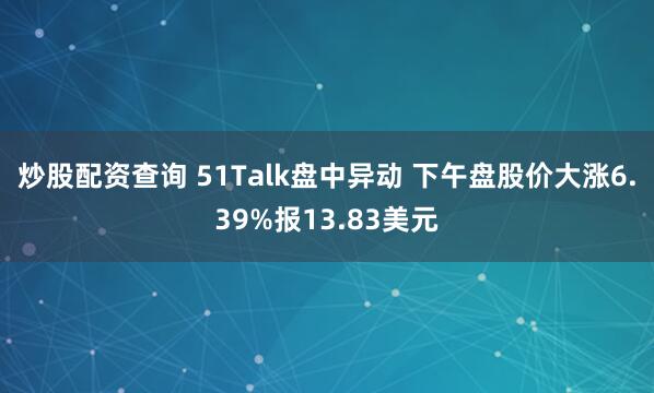 炒股配资查询 51Talk盘中异动 下午盘股价大涨6.39%报13.83美元