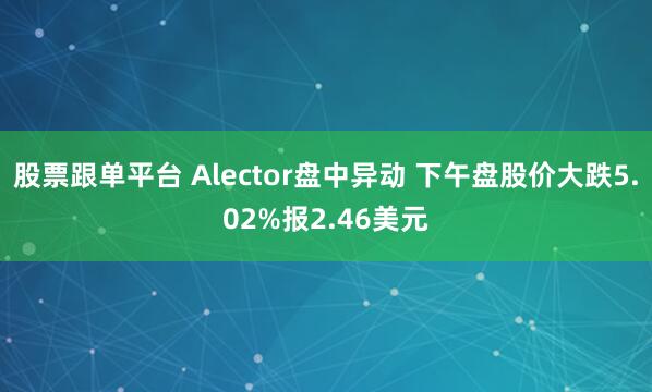 股票跟单平台 Alector盘中异动 下午盘股价大跌5.02%报2.46美元