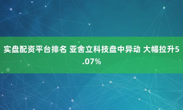 实盘配资平台排名 亚舍立科技盘中异动 大幅拉升5.07%