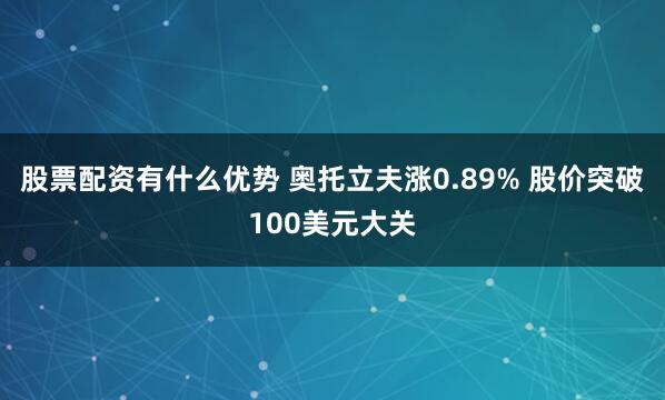 股票配资有什么优势 奥托立夫涨0.89% 股价突破100美元大关