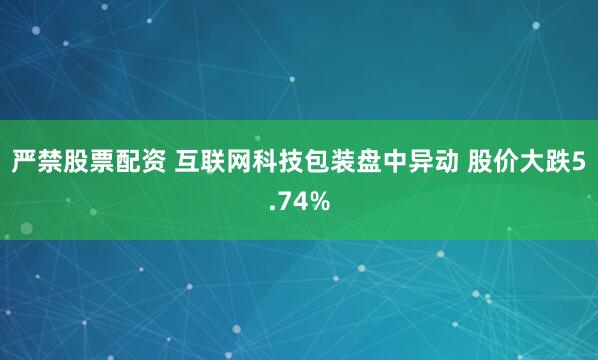 严禁股票配资 互联网科技包装盘中异动 股价大跌5.74%