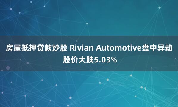 房屋抵押贷款炒股 Rivian Automotive盘中异动 股价大跌5.03%