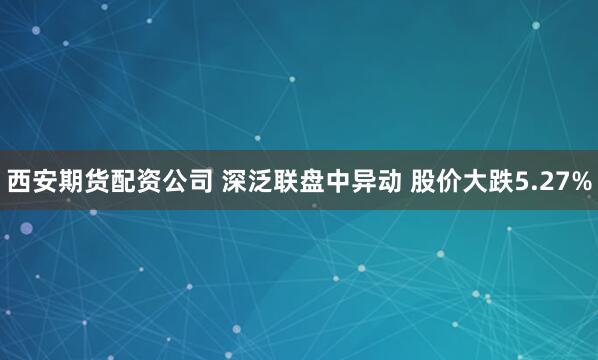 西安期货配资公司 深泛联盘中异动 股价大跌5.27%