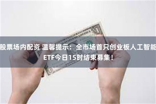 股票场内配资 温馨提示：全市场首只创业板人工智能ETF今日15时结束募集！