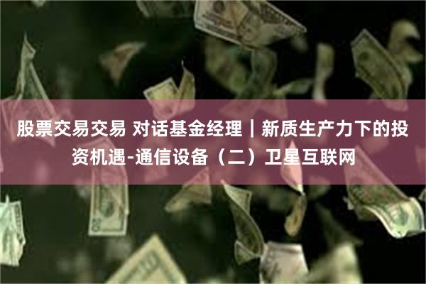 股票交易交易 对话基金经理｜新质生产力下的投资机遇-通信设备（二）卫星互联网