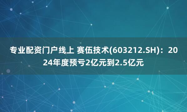 专业配资门户线上 赛伍技术(603212.SH)：2024年度预亏2亿元到2.5亿元