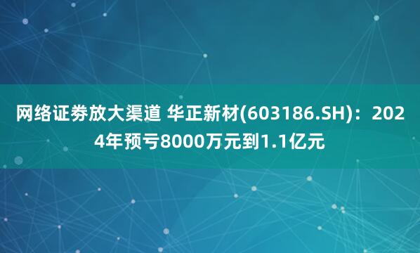 网络证劵放大渠道 华正新材(603186.SH)：2024年预亏8000万元到1.1亿元