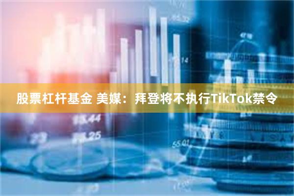 股票杠杆基金 美媒：拜登将不执行TikTok禁令