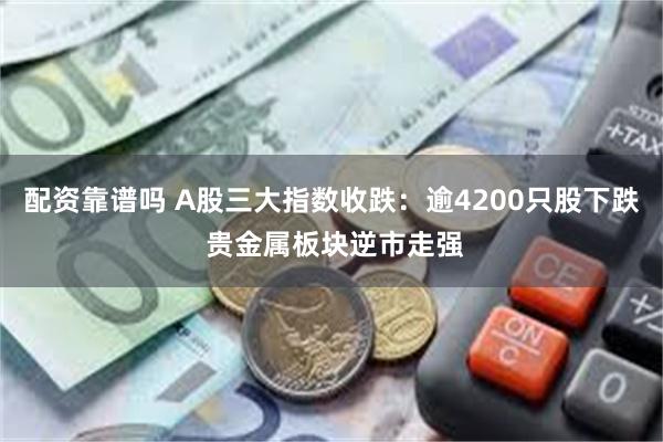 配资靠谱吗 A股三大指数收跌：逾4200只股下跌 贵金属板块逆市走强