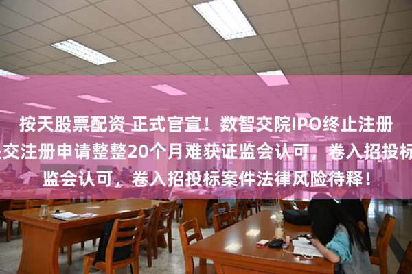 按天股票配资 正式官宣！数智交院IPO终止注册，A股上市梦断：提交注册申请整整20个月难获证监会认可，卷入招投标案件法律风险待释！