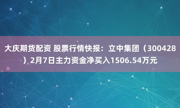 大庆期货配资 股票行情快报：立中集团（300428）2月7日主力资金净买入1506.54万元