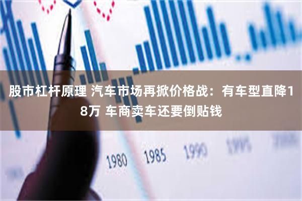 股市杠杆原理 汽车市场再掀价格战：有车型直降18万 车商卖车还要倒贴钱