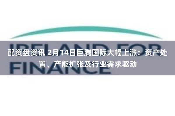 配资盘资讯 2月14日巨腾国际大幅上涨：资产处置、产能扩张及行业需求驱动