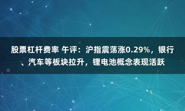 股票杠杆费率 午评：沪指震荡涨0.29%，银行、汽车等板块拉升，锂电池概念表现活跃