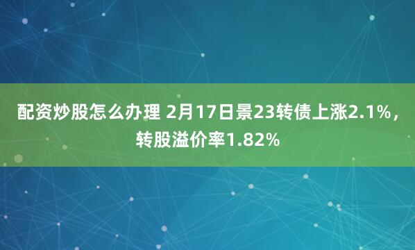 配资炒股怎么办理 2月17日景23转债上涨2.1%，转股溢价率1.82%