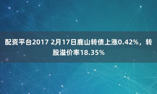 配资平台2017 2月17日鹿山转债上涨0.42%，转股溢价率18.35%