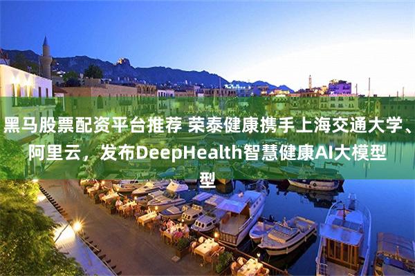 黑马股票配资平台推荐 荣泰健康携手上海交通大学、阿里云，发布DeepHealth智慧健康AI大模型