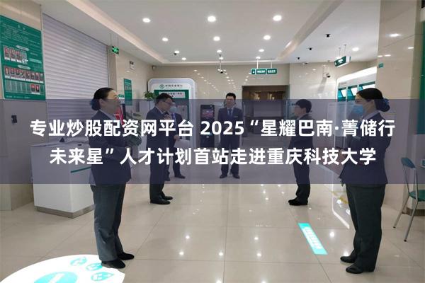 专业炒股配资网平台 2025“星耀巴南·菁储行未来星”人才计划首站走进重庆科技大学