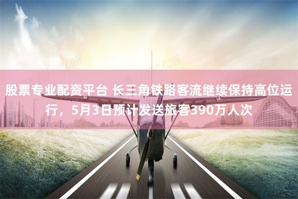 股票专业配资平台 长三角铁路客流继续保持高位运行，5月3日预计发送旅客390万人次